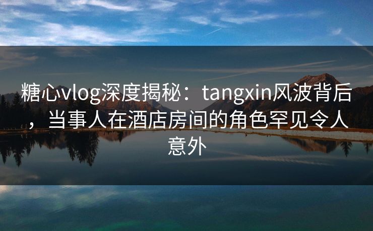糖心vlog深度揭秘：tangxin风波背后，当事人在酒店房间的角色罕见令人意外