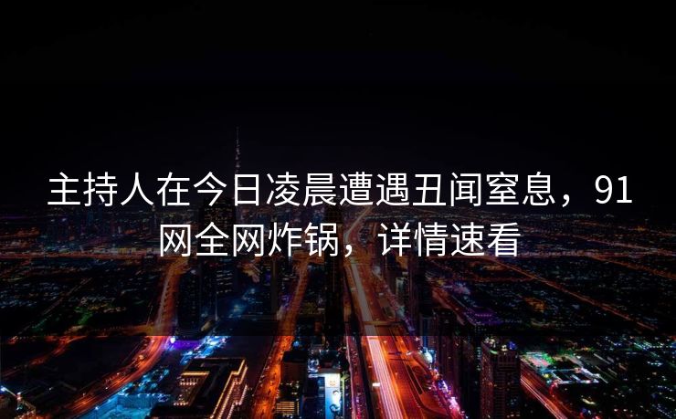 主持人在今日凌晨遭遇丑闻窒息，91网全网炸锅，详情速看