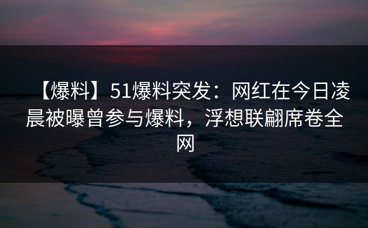 【爆料】51爆料突发：网红在今日凌晨被曝曾参与爆料，浮想联翩席卷全网