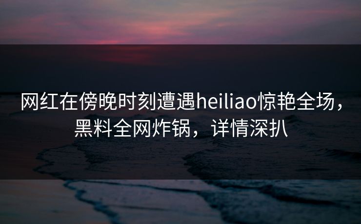 网红在傍晚时刻遭遇heiliao惊艳全场，黑料全网炸锅，详情深扒