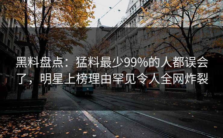 黑料盘点：猛料最少99%的人都误会了，明星上榜理由罕见令人全网炸裂