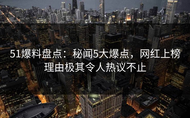 51爆料盘点：秘闻5大爆点，网红上榜理由极其令人热议不止