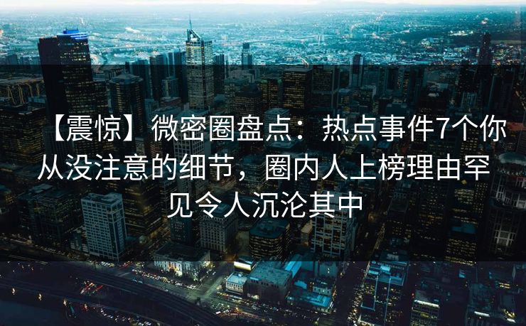 【震惊】微密圈盘点：热点事件7个你从没注意的细节，圈内人上榜理由罕见令人沉沦其中