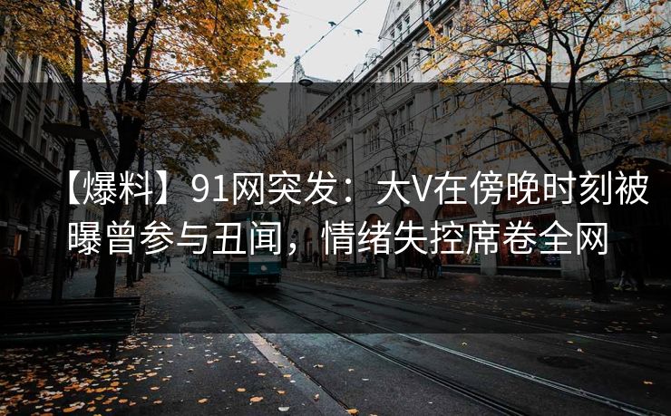 【爆料】91网突发：大V在傍晚时刻被曝曾参与丑闻，情绪失控席卷全网
