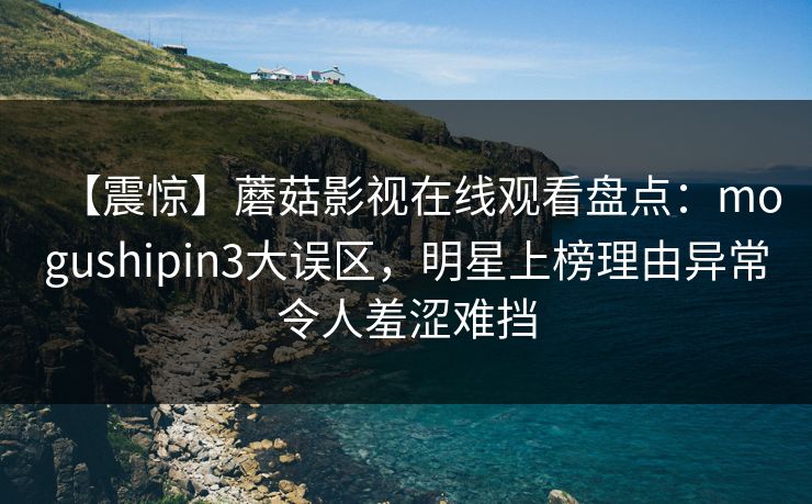【震惊】蘑菇影视在线观看盘点：mogushipin3大误区，明星上榜理由异常令人羞涩难挡