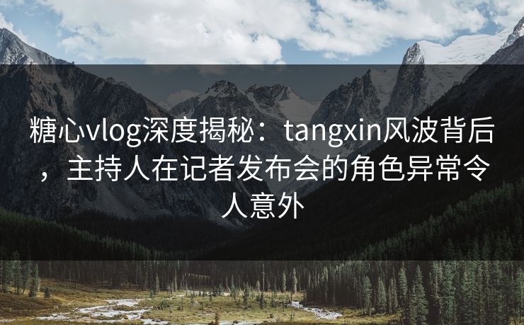 糖心vlog深度揭秘：tangxin风波背后，主持人在记者发布会的角色异常令人意外
