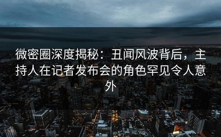 微密圈深度揭秘：丑闻风波背后，主持人在记者发布会的角色罕见令人意外