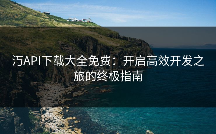 汅API下载大全免费：开启高效开发之旅的终极指南