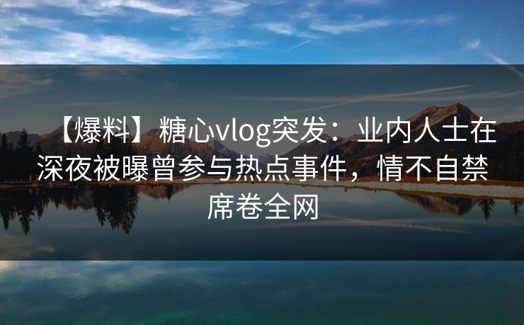 【爆料】糖心vlog突发：业内人士在深夜被曝曾参与热点事件，情不自禁席卷全网