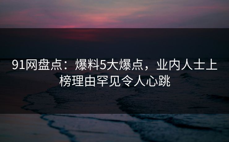 91网盘点：爆料5大爆点，业内人士上榜理由罕见令人心跳