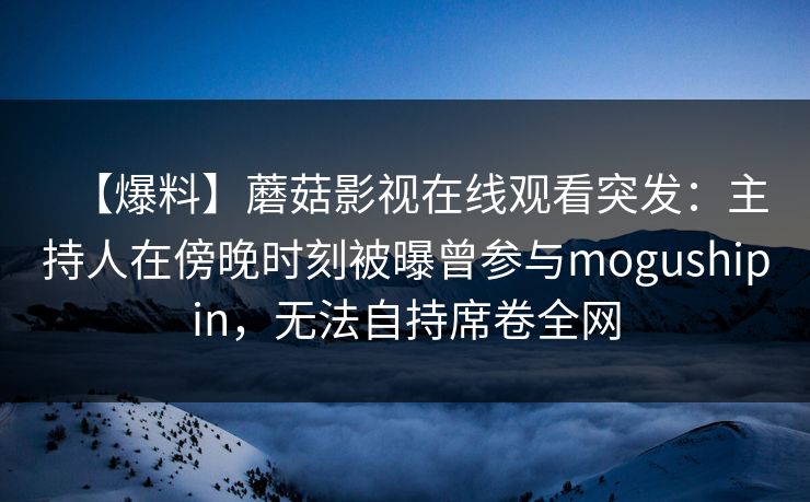 【爆料】蘑菇影视在线观看突发：主持人在傍晚时刻被曝曾参与mogushipin，无法自持席卷全网