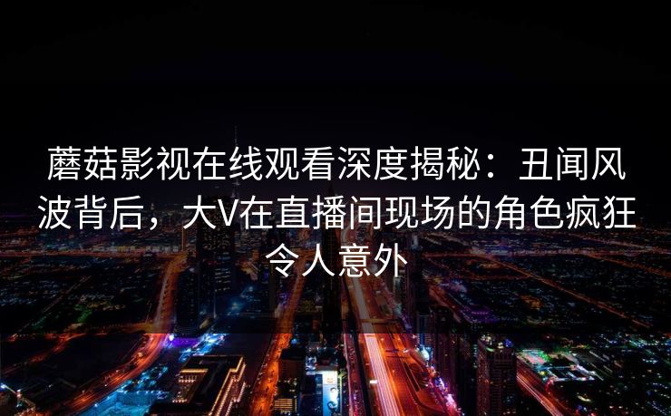 蘑菇影视在线观看深度揭秘：丑闻风波背后，大V在直播间现场的角色疯狂令人意外
