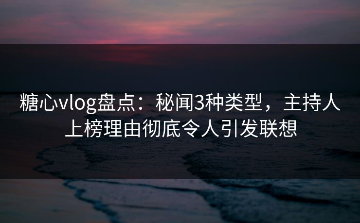 糖心vlog盘点：秘闻3种类型，主持人上榜理由彻底令人引发联想