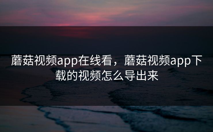 蘑菇视频app在线看,蘑菇视频app下载的视频怎么导出来 蘑菇视频app在线看,蘑菇视频app下载的视频怎么导出来