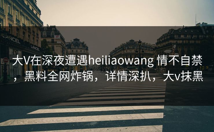 大V在深夜遭遇heiliaowang 情不自禁，黑料全网炸锅，详情深扒，大v抹黑