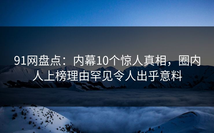 91网盘点：内幕10个惊人真相，圈内人上榜理由罕见令人出乎意料