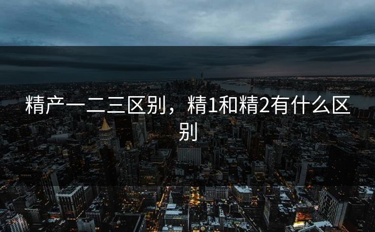 精产一二三区别，精1和精2有什么区别