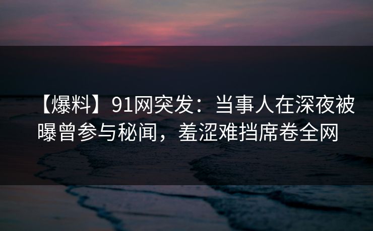 【爆料】91网突发：当事人在深夜被曝曾参与秘闻，羞涩难挡席卷全网