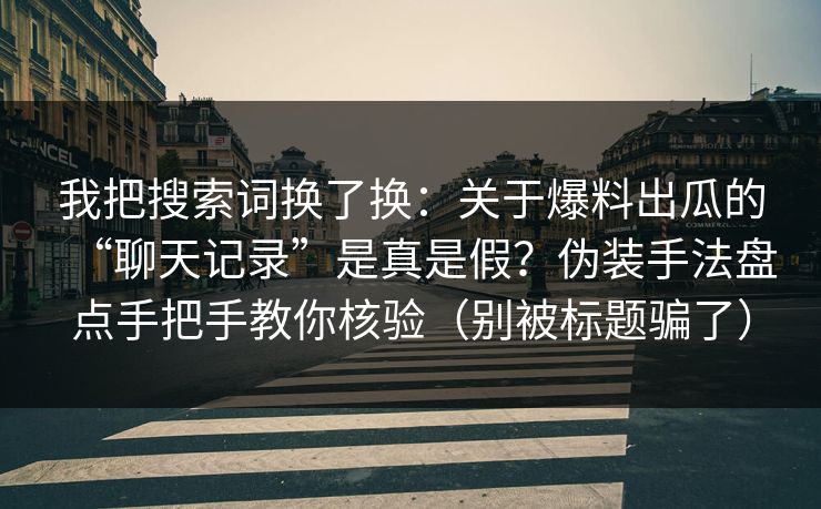 我把搜索词换了换：关于爆料出瓜的“聊天记录”是真是假？伪装手法盘点手把手教你核验（别被标题骗了）