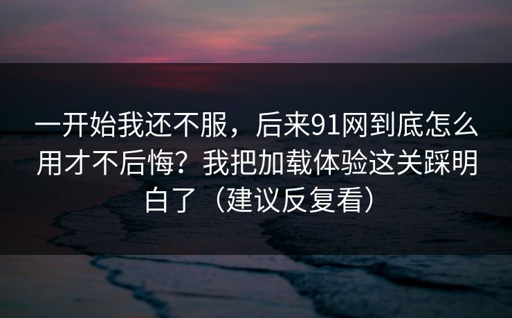 一开始我还不服，后来91网到底怎么用才不后悔？我把加载体验这关踩明白了（建议反复看）