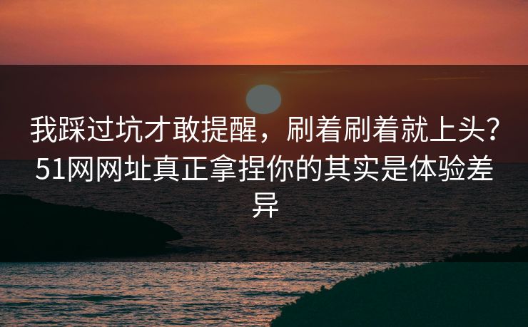 我踩过坑才敢提醒，刷着刷着就上头？51网网址真正拿捏你的其实是体验差异