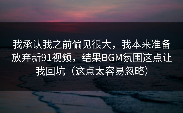 我承认我之前偏见很大，我本来准备放弃新91视频，结果BGM氛围这点让我回坑（这点太容易忽略）