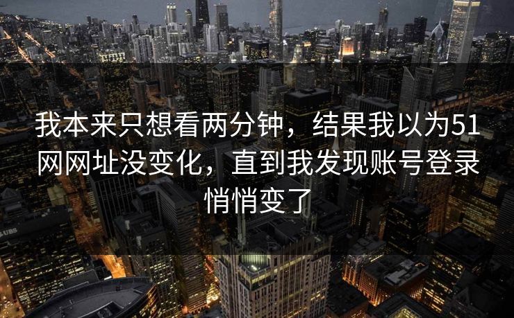 我本来只想看两分钟，结果我以为51网网址没变化，直到我发现账号登录悄悄变了
