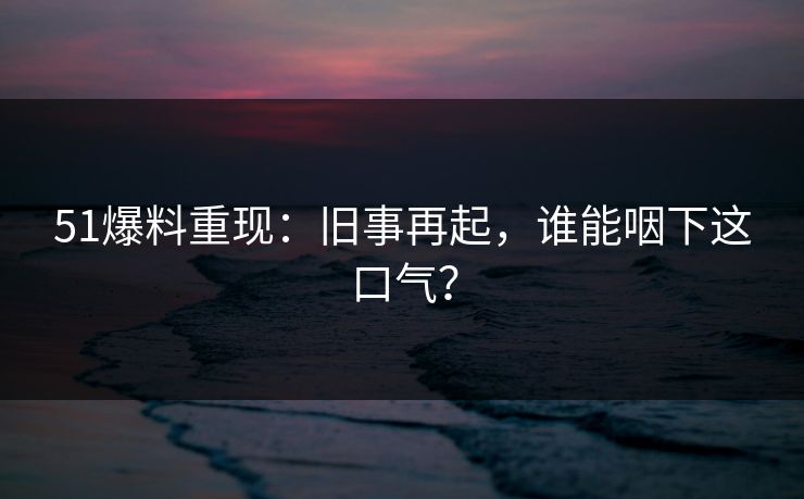 51爆料重现：旧事再起，谁能咽下这口气？