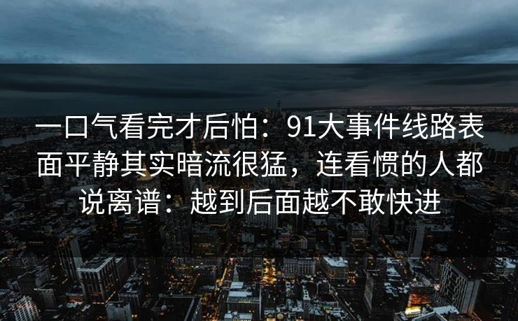 一口气看完才后怕:91大事件线路表面平静其实暗流很猛,连看惯的人都说离谱:越到后面越不敢快进 一口气看完才后怕:91大事件线路表面平静其实暗流很猛,连看惯的人都说离谱:越到后面越不敢快进